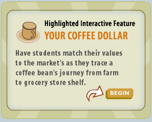 Highlighted Interactive Feature: Your Coffee Dollar - Have students match their values to the market's as they trace a coffee bean's journey from farm to grocery store shelf.