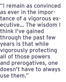 I remain as convinced as ever in the importance of a vigorous executive� The wisdom I think I've gained through the past few years is that while vigorously protecting all of those powers and prerogatives, one doesn't have to always use them.