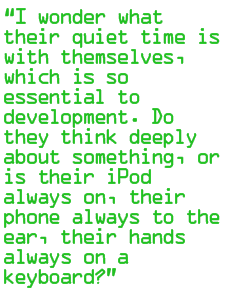 I wonder what their quiet time is with themselves, which is so essential to development. Do they think deeply about something, or is their iPod always on, their phone always to the ear, their hands always on a keyboard?