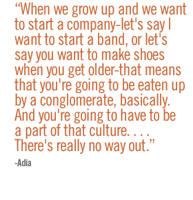 When we grow up and we want to start a company�let's say I want to start a band, or let's say you want to make shoes when you get older�that means that you're going to be eaten up by a conglomerate, basically. �And you're going to have to be a part of that culture. . . . There's really no way out. --Adia