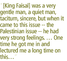 [King Faisal] was a very gentle man, a quiet man, taciturn, sincere, but when it came to this issue -- the Palestinian issue -- he had very strong feelings. � One time he got me in and lectured me a long time on this...